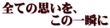 全ての思いを、 　　　　この一瞬に