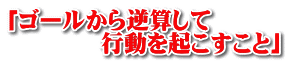 「ゴールから逆算して 行動を起こすこと」