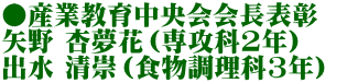 ●産業教育中央会会長表彰　 矢野 杏夢花（専攻科2年） 出水 清崇（食物調理科3年）